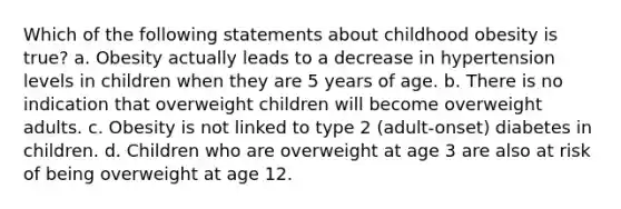 Which of the following statements about childhood obesity is true? a. Obesity actually leads to a decrease in hypertension levels in children when they are 5 years of age. b. There is no indication that overweight children will become overweight adults. c. Obesity is not linked to type 2 (adult-onset) diabetes in children. d. Children who are overweight at age 3 are also at risk of being overweight at age 12.