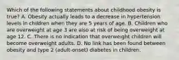 Which of the following statements about childhood obesity is true? A. Obesity actually leads to a decrease in hypertension levels in children when they are 5 years of age. B. Children who are overweight at age 3 are also at risk of being overweight at age 12. C. There is no indication that overweight children will become overweight adults. D. No link has been found between obesity and type 2 (adult-onset) diabetes in children.