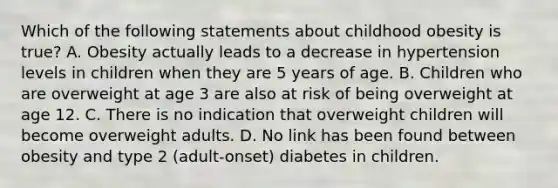 Which of the following statements about childhood obesity is true? A. Obesity actually leads to a decrease in hypertension levels in children when they are 5 years of age. B. Children who are overweight at age 3 are also at risk of being overweight at age 12. C. There is no indication that overweight children will become overweight adults. D. No link has been found between obesity and type 2 (adult-onset) diabetes in children.