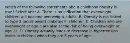 Which of the following statements about childhood obesity is true? Select one: A. There is no indication that overweight children will become overweight adults. B. Obesity is not linked to type 2 (adult-onset) diabetes in children. C. Children who are overweight at age 3 are also at the risk of being overweight at age 12. D. Obesity actually leads to decrease in hypertension levels in children when they are 5 years of age.