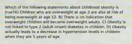 Which of the following statements about childhood obesity is true?A) Children who are overweight at age 3 are also at risk of being overweight at age 12. B) There is no indication that overweight children will become overweight adults. C) Obesity is not linked to type 2 (adult-onset) diabetes in children. D) Obesity actually leads to a decrease in hypertension levels in children when they are 5 years of age.