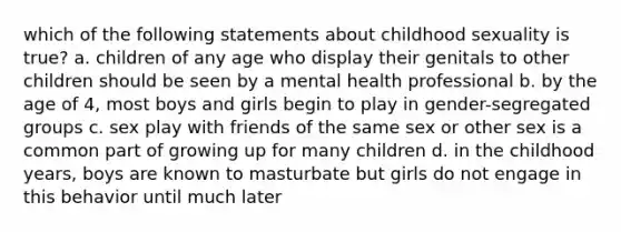 which of the following statements about childhood sexuality is true? a. children of any age who display their genitals to other children should be seen by a mental health professional b. by the age of 4, most boys and girls begin to play in gender-segregated groups c. sex play with friends of the same sex or other sex is a common part of growing up for many children d. in the childhood years, boys are known to masturbate but girls do not engage in this behavior until much later