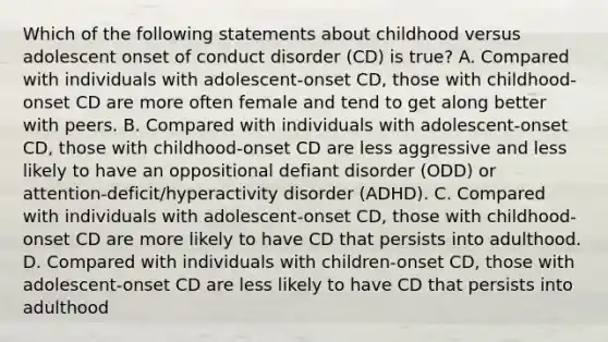 Which of the following statements about childhood versus adolescent onset of conduct disorder (CD) is true? A. Compared with individuals with adolescent-onset CD, those with childhood-onset CD are more often female and tend to get along better with peers. B. Compared with individuals with adolescent-onset CD, those with childhood-onset CD are less aggressive and less likely to have an oppositional defiant disorder (ODD) or attention-deficit/hyperactivity disorder (ADHD). C. Compared with individuals with adolescent-onset CD, those with childhood-onset CD are more likely to have CD that persists into adulthood. D. Compared with individuals with children-onset CD, those with adolescent-onset CD are less likely to have CD that persists into adulthood