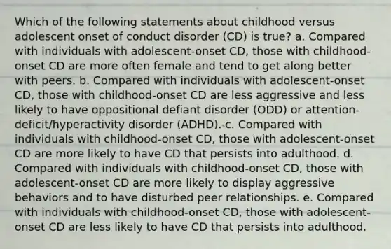 Which of the following statements about childhood versus adolescent onset of conduct disorder (CD) is true? a. Compared with individuals with adolescent-onset CD, those with childhood-onset CD are more often female and tend to get along better with peers. b. Compared with individuals with adolescent-onset CD, those with childhood-onset CD are less aggressive and less likely to have oppositional defiant disorder (ODD) or attention-deficit/hyperactivity disorder (ADHD). c. Compared with individuals with childhood-onset CD, those with adolescent-onset CD are more likely to have CD that persists into adulthood. d. Compared with individuals with childhood-onset CD, those with adolescent-onset CD are more likely to display aggressive behaviors and to have disturbed peer relationships. e. Compared with individuals with childhood-onset CD, those with adolescent-onset CD are less likely to have CD that persists into adulthood.