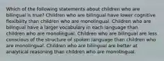 Which of the following statements about children who are bilingual is true? Children who are bilingual have lower cognitive flexibility than children who are monolingual. Children who are bilingual have a larger vocabulary in each language than children who are monolingual. Children who are bilingual are less conscious of the structure of spoken language than children who are monolingual. Children who are bilingual are better at analytical reasoning than children who are monolingual.