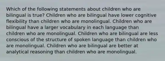 Which of the following statements about children who are bilingual is true? Children who are bilingual have lower cognitive flexibility than children who are monolingual. Children who are bilingual have a larger vocabulary in each language than children who are monolingual. Children who are bilingual are less conscious of the structure of spoken language than children who are monolingual. Children who are bilingual are better at analytical reasoning than children who are monolingual.