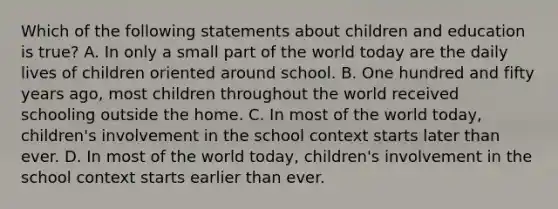 Which of the following statements about children and education is true? A. In only a small part of the world today are the daily lives of children oriented around school. B. One hundred and fifty years ago, most children throughout the world received schooling outside the home. C. In most of the world today, children's involvement in the school context starts later than ever. D. In most of the world today, children's involvement in the school context starts earlier than ever.