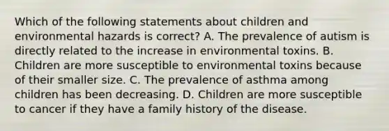 Which of the following statements about children and environmental hazards is correct? A. The prevalence of autism is directly related to the increase in environmental toxins. B. Children are more susceptible to environmental toxins because of their smaller size. C. The prevalence of asthma among children has been decreasing. D. Children are more susceptible to cancer if they have a family history of the disease.