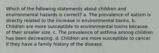 Which of the following statements about children and environmental hazards is correct? a. The prevalence of autism is directly related to the increase in environmental toxins. b. Children are more susceptible to environmental toxins because of their smaller size. c. The prevalence of asthma among children has been decreasing. d. Children are more susceptible to cancer if they have a family history of the disease.