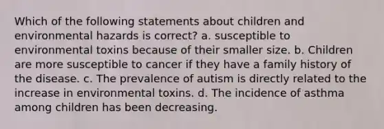 Which of the following statements about children and environmental hazards is correct? a. susceptible to environmental toxins because of their smaller size. b. Children are more susceptible to cancer if they have a family history of the disease. c. The prevalence of autism is directly related to the increase in environmental toxins. d. The incidence of asthma among children has been decreasing.