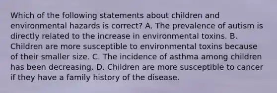 Which of the following statements about children and environmental hazards is correct? A. The prevalence of autism is directly related to the increase in environmental toxins. B. Children are more susceptible to environmental toxins because of their smaller size. C. The incidence of asthma among children has been decreasing. D. Children are more susceptible to cancer if they have a family history of the disease.