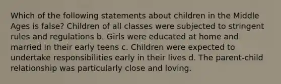 Which of the following statements about children in the Middle Ages is false? Children of all classes were subjected to stringent rules and regulations b. Girls were educated at home and married in their early teens c. Children were expected to undertake responsibilities early in their lives d. The parent-child relationship was particularly close and loving.