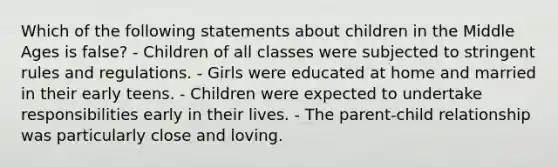 Which of the following statements about children in the Middle Ages is false? - Children of all classes were subjected to stringent rules and regulations. - Girls were educated at home and married in their early teens. - Children were expected to undertake responsibilities early in their lives. - The parent-child relationship was particularly close and loving.