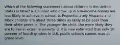 Which of the following statements about children in the United States is false? a. Children who grow up in low-income homes are less likely to achieve in school. b. Proportionately Hispanic and Black children are about three times as likely to be poor than their white peers. c. The younger the child, the more likely they are to live in extreme poverty. d. It is now estimated that only 10 percent of fourth graders in U.S. public schools cannot read at grade level.