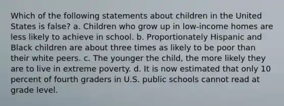 Which of the following statements about children in the United States is false? a. Children who grow up in low-income homes are less likely to achieve in school. b. Proportionately Hispanic and Black children are about three times as likely to be poor than their white peers. c. The younger the child, the more likely they are to live in extreme poverty. d. It is now estimated that only 10 percent of fourth graders in U.S. public schools cannot read at grade level.