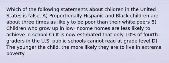 Which of the following statements about children in the United States is false. A) Proportionally Hispanic and Black children are about three times as likely to be poor than their white peers B) Children who grow up in low-income homes are less likely to achieve in school C) It is now estimated that only 10% of fourth-graders in the U.S. public schools cannot read at grade level D) The younger the child, the more likely they are to live in extreme poverty