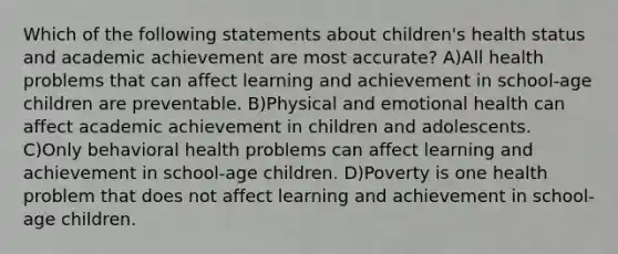 Which of the following statements about children's health status and academic achievement are most accurate? A)All health problems that can affect learning and achievement in school-age children are preventable. B)Physical and emotional health can affect academic achievement in children and adolescents. C)Only behavioral health problems can affect learning and achievement in school-age children. D)Poverty is one health problem that does not affect learning and achievement in school-age children.