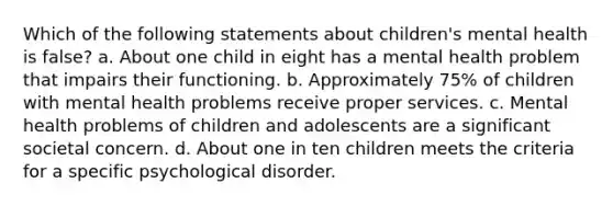 Which of the following statements about children's mental health is false? a. About one child in eight has a mental health problem that impairs their functioning. b. Approximately 75% of children with mental health problems receive proper services. c. Mental health problems of children and adolescents are a significant societal concern. d. About one in ten children meets the criteria for a specific psychological disorder.