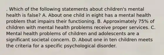 . Which of the following statements about children's mental health is false? A. About one child in eight has a mental health problem that impairs their functioning. B. Approximately 75% of children with mental health problems receive proper services. C. Mental health problems of children and adolescents are a significant societal concern. D. About one in ten children meets the criteria for a specific psychological disorder.