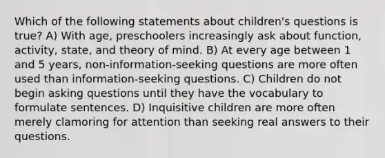 Which of the following statements about children's questions is true? A) With age, preschoolers increasingly ask about function, activity, state, and theory of mind. B) At every age between 1 and 5 years, non-information-seeking questions are more often used than information-seeking questions. C) Children do not begin asking questions until they have the vocabulary to formulate sentences. D) Inquisitive children are more often merely clamoring for attention than seeking real answers to their questions.