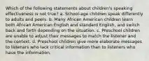 Which of the following statements about children's speaking effectiveness is not true? a. School-age children speak differently to adults and peers. b. Many African American children learn both African American English and standard English, and switch back and forth depending on the situation. c. Preschool children are unable to adjust their messages to match the listener and the context. d. Preschool children give more elaborate messages to listeners who lack critical information than to listeners who have the information.