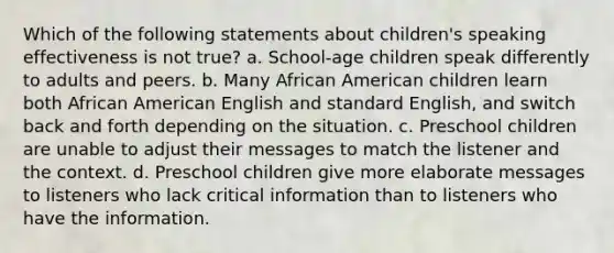 Which of the following statements about children's speaking effectiveness is not true? a. School-age children speak differently to adults and peers. b. Many African American children learn both African American English and standard English, and switch back and forth depending on the situation. c. Preschool children are unable to adjust their messages to match the listener and the context. d. Preschool children give more elaborate messages to listeners who lack critical information than to listeners who have the information.