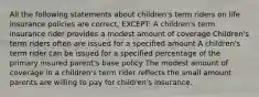 All the following statements about children's term riders on life insurance policies are correct, EXCEPT: A children's term insurance rider provides a modest amount of coverage Children's term riders often are issued for a specified amount A children's term rider can be issued for a specified percentage of the primary insured parent's base policy The modest amount of coverage in a children's term rider reflects the small amount parents are willing to pay for children's insurance.