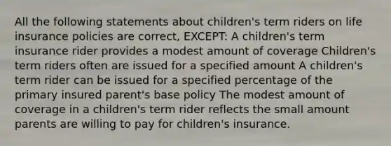 All the following statements about children's term riders on life insurance policies are correct, EXCEPT: A children's term insurance rider provides a modest amount of coverage Children's term riders often are issued for a specified amount A children's term rider can be issued for a specified percentage of the primary insured parent's base policy The modest amount of coverage in a children's term rider reflects the small amount parents are willing to pay for children's insurance.