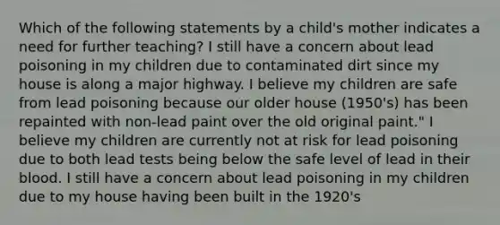 Which of the following statements by a child's mother indicates a need for further teaching? I still have a concern about lead poisoning in my children due to contaminated dirt since my house is along a major highway. I believe my children are safe from lead poisoning because our older house (1950's) has been repainted with non-lead paint over the old original paint." I believe my children are currently not at risk for lead poisoning due to both lead tests being below the safe level of lead in their blood. I still have a concern about lead poisoning in my children due to my house having been built in the 1920's