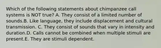 Which of the following statements about chimpanzee call systems is NOT true? A. They consist of a limited number of sounds.B. Like language, they include displacement and cultural transmission. C. They consist of sounds that vary in intensity and duration.D. Calls cannot be combined when multiple stimuli are present.E. They are stimuli dependent.