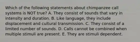 Which of the following statements about chimpanzee call systems is NOT true? A. They consist of sounds that vary in intensity and duration. B. Like language, they include displacement and cultural transmission. C. They consist of a limited number of sounds. D. Calls cannot be combined when multiple stimuli are present. E. They are stimuli dependent.