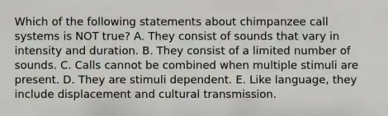 Which of the following statements about chimpanzee call systems is NOT true? A. They consist of sounds that vary in intensity and duration. B. They consist of a limited number of sounds. C. Calls cannot be combined when multiple stimuli are present. D. They are stimuli dependent. E. Like language, they include displacement and cultural transmission.