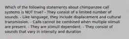 Which of the following statements about chimpanzee call systems is NOT true? - They consist of a limited number of sounds. - Like language, they include displacement and cultural transmission. - Calls cannot be combined when multiple stimuli are present. - They are stimuli dependent. - They consist of sounds that vary in intensity and duration