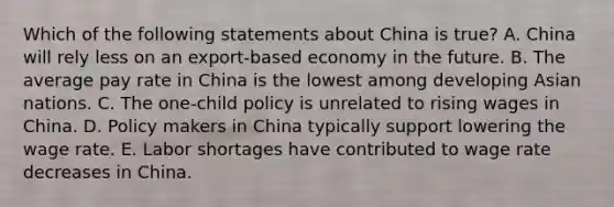 Which of the following statements about China is​ true? A. China will rely less on an​ export-based economy in the future. B. The average pay rate in China is the lowest among developing Asian nations. C. The​ one-child policy is unrelated to rising wages in China. D. Policy makers in China typically support lowering the wage rate. E. Labor shortages have contributed to wage rate decreases in China.