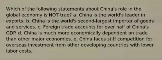 Which of the following statements about China's role in the global economy is NOT true? a. China is the world's leader in exports. b. China is the world's second-largest importer of goods and services. c. Foreign trade accounts for over half of China's GDP. d. China is much more economically dependent on trade than other major economies. e. China faces stiff competition for overseas investment from other developing countries with lower labor costs.