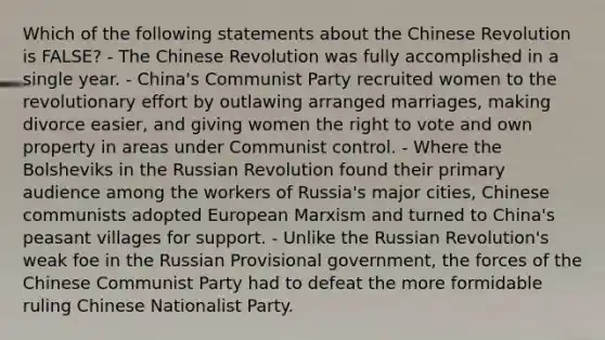 Which of the following statements about the Chinese Revolution is FALSE? - The Chinese Revolution was fully accomplished in a single year. - China's Communist Party recruited women to the revolutionary effort by outlawing arranged marriages, making divorce easier, and giving women the right to vote and own property in areas under Communist control. - Where the Bolsheviks in the Russian Revolution found their primary audience among the workers of Russia's major cities, Chinese communists adopted European Marxism and turned to China's peasant villages for support. - Unlike the Russian Revolution's weak foe in the Russian Provisional government, the forces of the Chinese Communist Party had to defeat the more formidable ruling Chinese Nationalist Party.