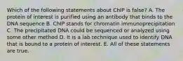 Which of the following statements about ChIP is false? A. The protein of interest is purified using an antibody that binds to the DNA sequence B. ChIP stands for chromatin immunoprecipitation C. The precipitated DNA could be sequenced or analyzed using some other method D. It is a lab technique used to identify DNA that is bound to a protein of interest. E. All of these statements are true.