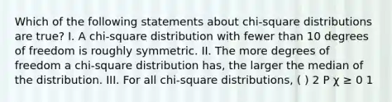 Which of the following statements about chi-square distributions are true? I. A chi-square distribution with fewer than 10 degrees of freedom is roughly symmetric. II. The more degrees of freedom a chi-square distribution has, the larger the median of the distribution. III. For all chi-square distributions, ( ) 2 P χ ≥ 0 1