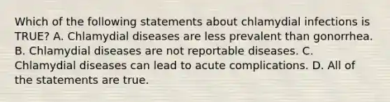 Which of the following statements about chlamydial infections is TRUE? A. Chlamydial diseases are less prevalent than gonorrhea. B. Chlamydial diseases are not reportable diseases. C. Chlamydial diseases can lead to acute complications. D. All of the statements are true.