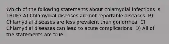 Which of the following statements about chlamydial infections is TRUE? A) Chlamydial diseases are not reportable diseases. B) Chlamydial diseases are less prevalent than gonorrhea. C) Chlamydial diseases can lead to acute complications. D) All of the statements are true.