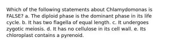 Which of the following statements about Chlamydomonas is FALSE? a. The diploid phase is the dominant phase in its life cycle. b. It has two flagella of equal length. c. It undergoes zygotic meiosis. d. It has no cellulose in its cell wall. e. Its chloroplast contains a pyrenoid.