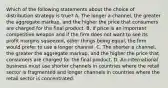 Which of the following statements about the choice of distribution strategy is true? A. The longer a channel, the greater the aggregate markup, and the higher the price that consumers are charged for the final product. B. If price is an important competitive weapon and if the firm does not want to see its profit margins squeezed, other things being equal, the firm would prefer to use a longer channel. C. The shorter a channel, the greater the aggregate markup, and the higher the price that consumers are charged for the final product. D. An international business must use shorter channels in countries where the retail sector is fragmented and longer channels in countries where the retail sector is concentrated.