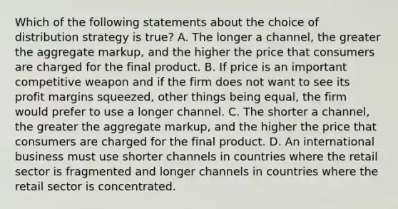 Which of the following statements about the choice of distribution strategy is true? A. The longer a channel, the greater the aggregate markup, and the higher the price that consumers are charged for the final product. B. If price is an important competitive weapon and if the firm does not want to see its profit margins squeezed, other things being equal, the firm would prefer to use a longer channel. C. The shorter a channel, the greater the aggregate markup, and the higher the price that consumers are charged for the final product. D. An international business must use shorter channels in countries where the retail sector is fragmented and longer channels in countries where the retail sector is concentrated.