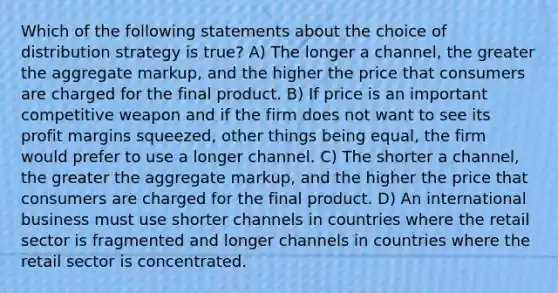 Which of the following statements about the choice of distribution strategy is true? A) The longer a channel, the greater the aggregate markup, and the higher the price that consumers are charged for the final product. B) If price is an important competitive weapon and if the firm does not want to see its profit margins squeezed, other things being equal, the firm would prefer to use a longer channel. C) The shorter a channel, the greater the aggregate markup, and the higher the price that consumers are charged for the final product. D) An international business must use shorter channels in countries where the retail sector is fragmented and longer channels in countries where the retail sector is concentrated.