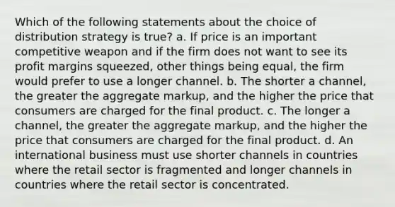 Which of the following statements about the choice of distribution strategy is true? a. If price is an important competitive weapon and if the firm does not want to see its profit margins squeezed, other things being equal, the firm would prefer to use a longer channel. b. The shorter a channel, the greater the aggregate markup, and the higher the price that consumers are charged for the final product. c. The longer a channel, the greater the aggregate markup, and the higher the price that consumers are charged for the final product. d. An international business must use shorter channels in countries where the retail sector is fragmented and longer channels in countries where the retail sector is concentrated.