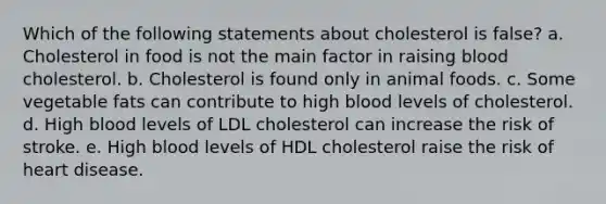 Which of the following statements about cholesterol is false?​ a. ​Cholesterol in food is not the main factor in raising blood cholesterol. b. ​Cholesterol is found only in animal foods. c. ​Some vegetable fats can contribute to high blood levels of cholesterol. d. ​High blood levels of LDL cholesterol can increase the risk of stroke. e. ​High blood levels of HDL cholesterol raise the risk of heart disease.