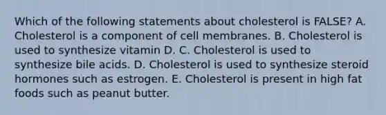 Which of the following statements about cholesterol is FALSE? A. Cholesterol is a component of cell membranes. B. Cholesterol is used to synthesize vitamin D. C. Cholesterol is used to synthesize bile acids. D. Cholesterol is used to synthesize steroid hormones such as estrogen. E. Cholesterol is present in high fat foods such as peanut butter.