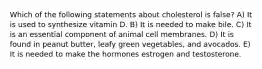 Which of the following statements about cholesterol is false? A) It is used to synthesize vitamin D. B) It is needed to make bile. C) It is an essential component of animal cell membranes. D) It is found in peanut butter, leafy green vegetables, and avocados. E) It is needed to make the hormones estrogen and testosterone.