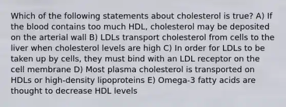 Which of the following statements about cholesterol is true? A) If the blood contains too much HDL, cholesterol may be deposited on the arterial wall B) LDLs transport cholesterol from cells to the liver when cholesterol levels are high C) In order for LDLs to be taken up by cells, they must bind with an LDL receptor on the cell membrane D) Most plasma cholesterol is transported on HDLs or high-density lipoproteins E) Omega-3 fatty acids are thought to decrease HDL levels