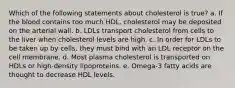 Which of the following statements about cholesterol is true? a. If the blood contains too much HDL, cholesterol may be deposited on the arterial wall. b. LDLs transport cholesterol from cells to the liver when cholesterol levels are high. c. In order for LDLs to be taken up by cells, they must bind with an LDL receptor on the cell membrane. d. Most plasma cholesterol is transported on HDLs or high-density lipoproteins. e. Omega-3 fatty acids are thought to decrease HDL levels.